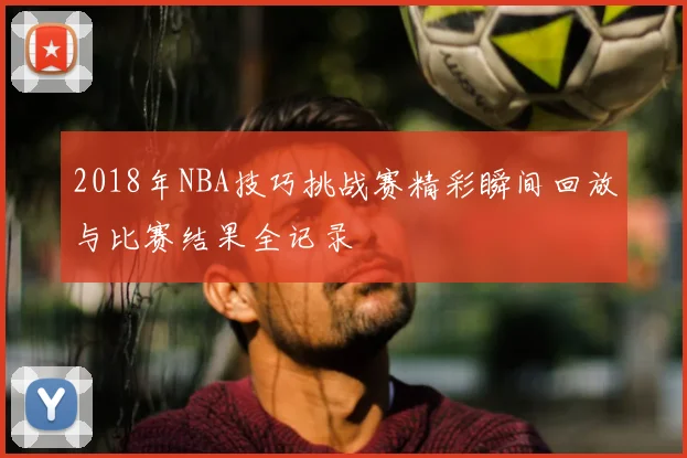 2018年NBA技巧挑战赛精彩瞬间回放与比赛结果全记录