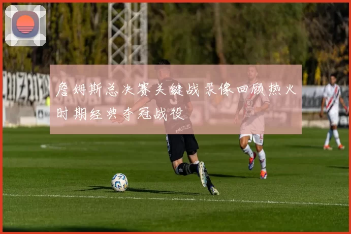 詹姆斯总决赛关键战录像回顾热火时期经典夺冠战役