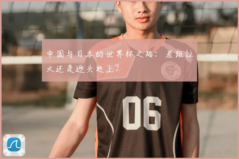 中国与日本的世界杯之路:差距拉大还是迎头赶上?