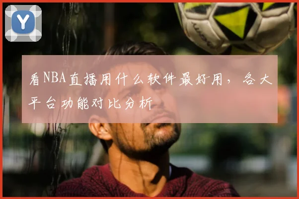 看NBA直播用什么软件最好用，各大平台功能对比分析