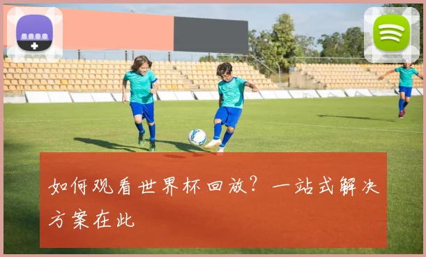 如何观看世界杯回放?一站式解决方案在此