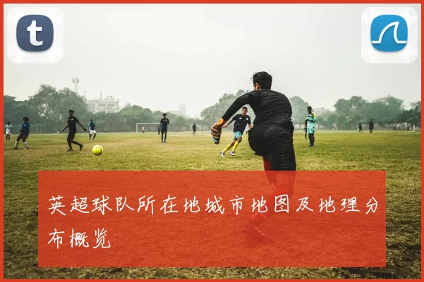 英超球队所在地城市地图及地理分布概览