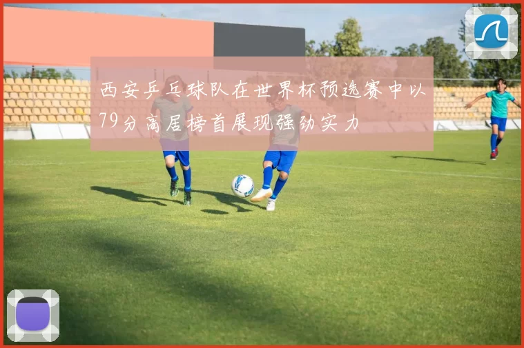 西安乒乓球队在世界杯预选赛中以79分高居榜首展现强劲实力
