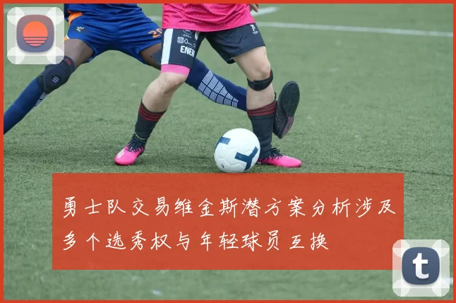 勇士队交易维金斯潜方案分析涉及多个选秀权与年轻球员互换