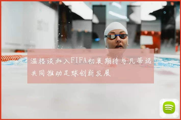温格谈加入FIFA初衷期待与凡蒂诺共同推动足球创新发展