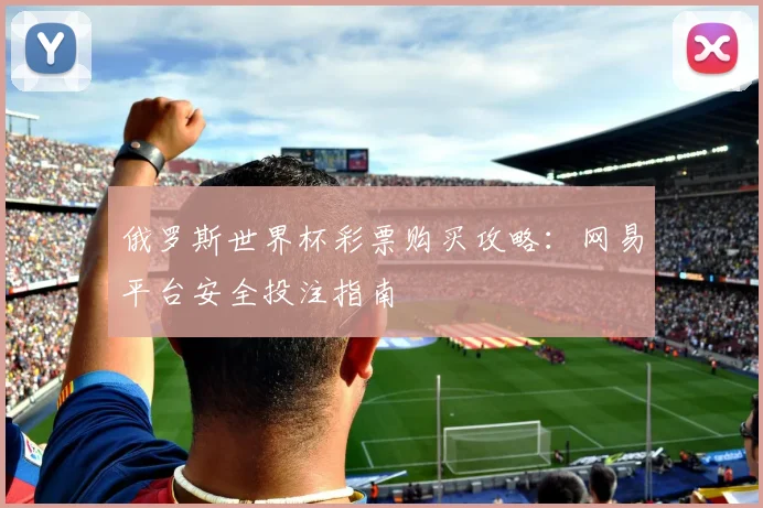 俄罗斯世界杯彩票购买攻略:网易平台安全投注指南
