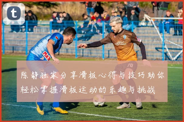 陈静独家分享滑板心得与技巧助你轻松掌握滑板运动的乐趣与挑战