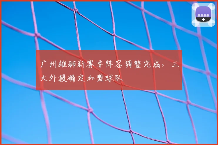 广州雄狮新赛季阵容调整完成，三大外援确定加盟球队