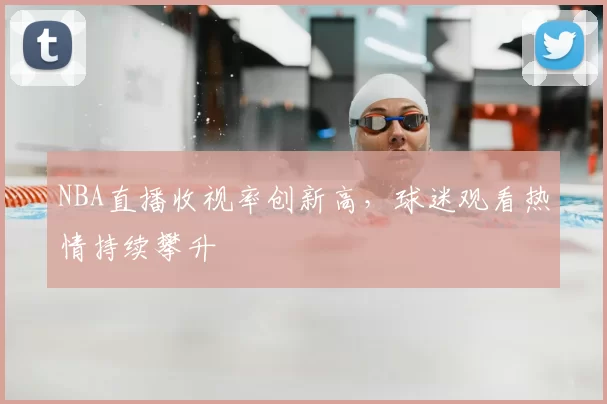 NBA直播收视率创新高，球迷观看热情持续攀升