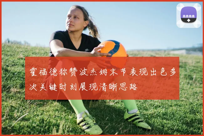 霍福德称赞波杰姆末节表现出色多次关键时刻展现清晰思路