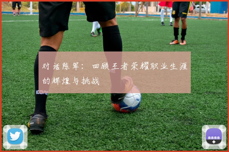 对话陈军：回顾王者荣耀职业生涯的辉煌与挑战