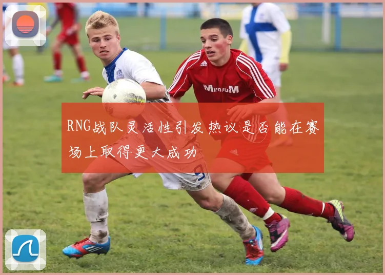RNG战队灵活性引发热议是否能在赛场上取得更大成功